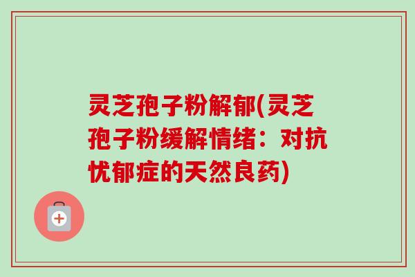 灵芝孢子粉解郁(灵芝孢子粉缓解情绪：对抗忧郁症的天然良药)-第1张图片-卓越灵芝孢子粉