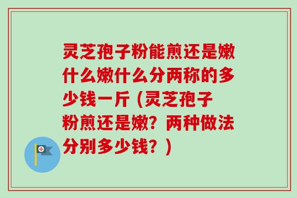 灵芝孢子粉能煎还是嫩什么嫩什么分两称的多少钱一斤 (灵芝孢子粉煎还是嫩？两种做法分别多少钱？)-第1张图片-卓越灵芝孢子粉
