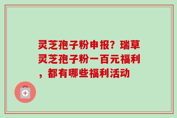灵芝孢子粉申报?瑞草灵芝孢子粉一百元福利,都有哪些福利活动-第1张图片-卓越灵芝孢子粉 灵芝孢子粉申报?瑞草灵芝孢子粉一百元福利,都有哪些福利活动-第1张图片-卓越灵芝孢子粉