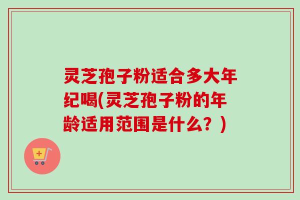 灵芝孢子粉适合多大年纪喝(灵芝孢子粉的年龄适用范围是什么？)-第1张图片-卓越灵芝孢子粉