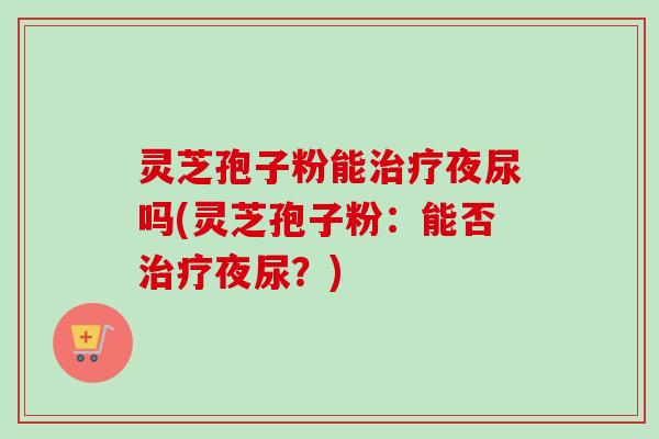 灵芝孢子粉能治疗夜尿吗(灵芝孢子粉:能否治疗夜尿?)-第1张图片-卓越灵芝孢子粉 灵芝孢子粉能治疗夜尿吗(灵芝孢子粉:能否治疗夜尿?)-第1张图片-卓越灵芝孢子粉