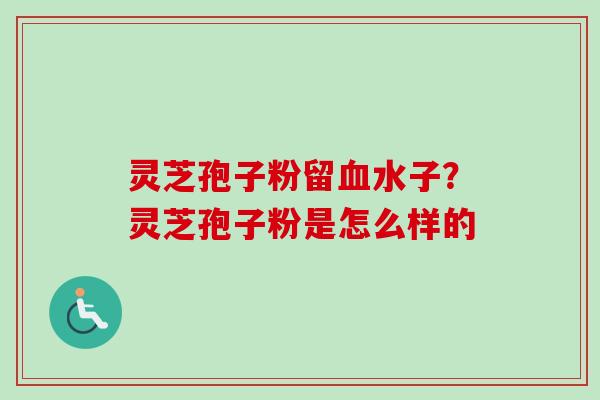 灵芝孢子粉留血水子?灵芝孢子粉是怎么样的-第1张图片-卓越灵芝孢子粉 灵芝孢子粉留血水子?灵芝孢子粉是怎么样的-第1张图片-卓越灵芝孢子粉