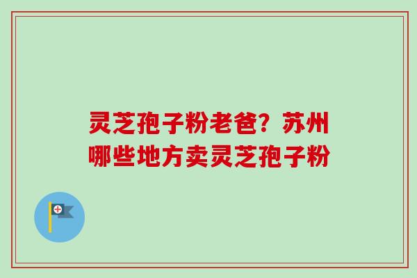 灵芝孢子粉老爸？苏州哪些地方卖灵芝孢子粉-第1张图片-卓越灵芝孢子粉