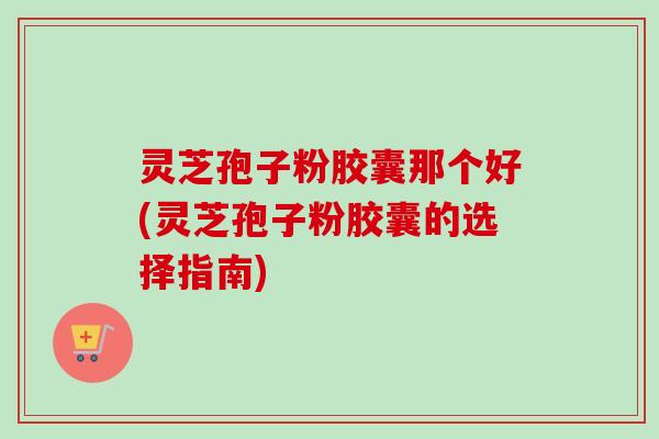 灵芝孢子粉胶囊那个好(灵芝孢子粉胶囊的选择指南)-第1张图片-卓越灵芝孢子粉 灵芝孢子粉胶囊那个好(灵芝孢子粉胶囊的选择指南)-第1张图片-卓越灵芝孢子粉