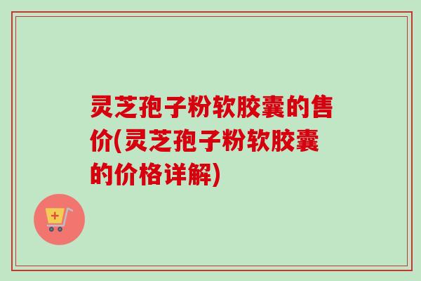 灵芝孢子粉软胶囊的售价(灵芝孢子粉软胶囊的价格详解)-第1张图片-卓越灵芝孢子粉 灵芝孢子粉软胶囊的售价(灵芝孢子粉软胶囊的价格详解)-第1张图片-卓越灵芝孢子粉