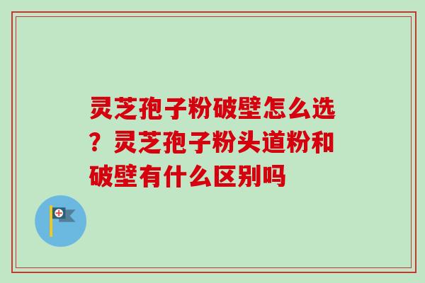 灵芝孢子粉破壁怎么选?灵芝孢子粉头道粉和破壁有什么区别吗-第1张图片-卓越灵芝孢子粉 灵芝孢子粉破壁怎么选?灵芝孢子粉头道粉和破壁有什么区别吗-第1张图片-卓越灵芝孢子粉