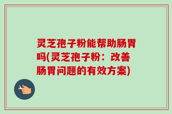灵芝孢子粉能帮助肠胃吗(灵芝孢子粉：改善肠胃问题的有效方案)-第1张图片-卓越灵芝孢子粉