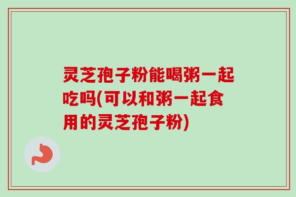 灵芝孢子粉能喝粥一起吃吗(可以和粥一起食用的灵芝孢子粉)-第1张图片-卓越灵芝孢子粉 灵芝孢子粉能喝粥一起吃吗(可以和粥一起食用的灵芝孢子粉)-第1张图片-卓越灵芝孢子粉