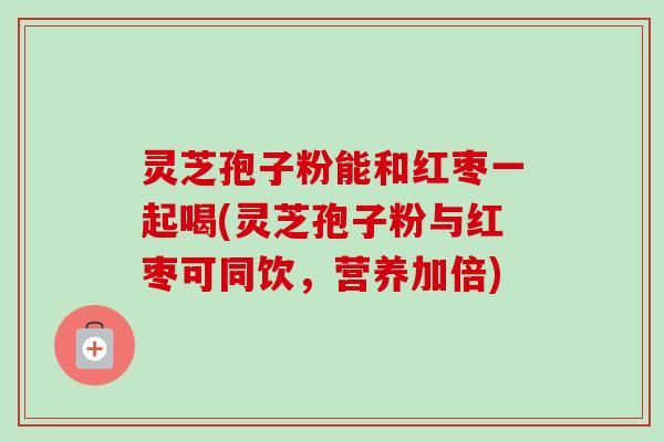 灵芝孢子粉能和红枣一起喝(灵芝孢子粉与红枣可同饮,营养加倍)-第1张图片-卓越灵芝孢子粉 灵芝孢子粉能和红枣一起喝(灵芝孢子粉与红枣可同饮,营养加倍)-第1张图片-卓越灵芝孢子粉
