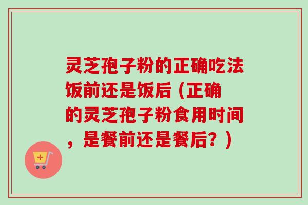 灵芝孢子粉的正确吃法饭前还是饭后 (正确的灵芝孢子粉食用时间，是餐前还是餐后？)-第1张图片-卓越灵芝孢子粉