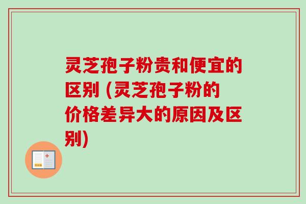 灵芝孢子粉贵和便宜的区别 (灵芝孢子粉的价格差异大的原因及区别)-第1张图片-卓越灵芝孢子粉