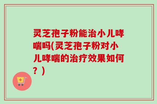 灵芝孢子粉能治小儿哮喘吗(灵芝孢子粉对小儿哮喘的治疗效果如何？)-第1张图片-卓越灵芝孢子粉