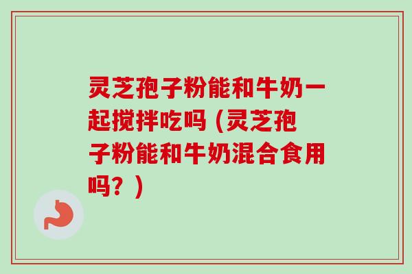 灵芝孢子粉能和牛奶一起搅拌吃吗 (灵芝孢子粉能和牛奶混合食用吗？)-第1张图片-卓越灵芝孢子粉