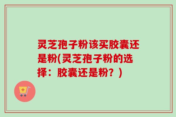 灵芝孢子粉该买胶囊还是粉(灵芝孢子粉的选择:胶囊还是粉?)-第1张图片-卓越灵芝孢子粉 灵芝孢子粉该买胶囊还是粉(灵芝孢子粉的选择:胶囊还是粉?)-第1张图片-卓越灵芝孢子粉