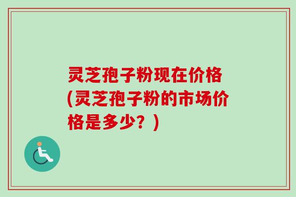 灵芝孢子粉现在价格 (灵芝孢子粉的市场价格是多少？)-第1张图片-卓越灵芝孢子粉