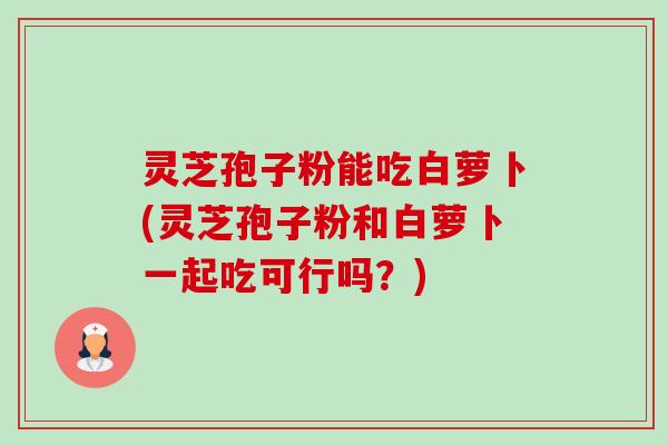灵芝孢子粉能吃白萝卜(灵芝孢子粉和白萝卜一起吃可行吗?)-第1张图片-卓越灵芝孢子粉 灵芝孢子粉能吃白萝卜(灵芝孢子粉和白萝卜一起吃可行吗?)-第1张图片-卓越灵芝孢子粉