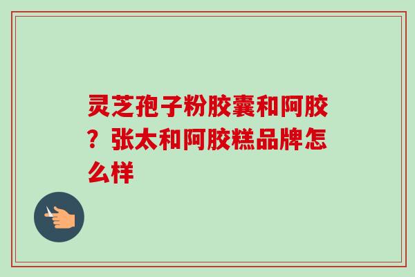 灵芝孢子粉胶囊和阿胶？张太和阿胶糕品牌怎么样-第1张图片-卓越灵芝孢子粉
