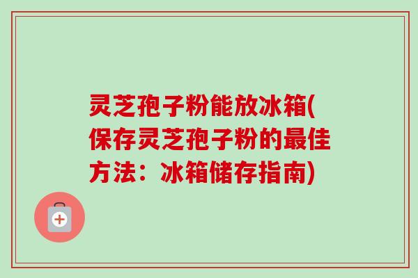 灵芝孢子粉能放冰箱(保存灵芝孢子粉的最佳方法：冰箱储存指南)-第1张图片-卓越灵芝孢子粉