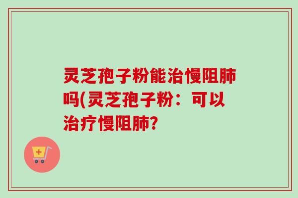灵芝孢子粉能治慢阻肺吗(灵芝孢子粉：可以治疗慢阻肺？-第1张图片-卓越灵芝孢子粉