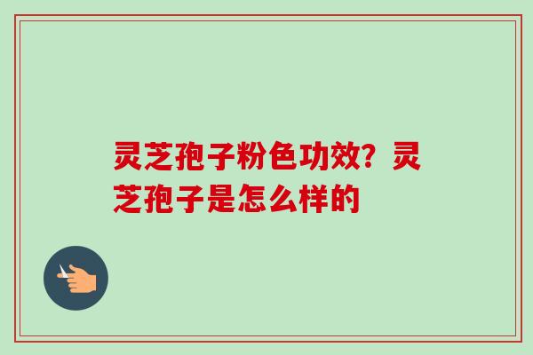 灵芝孢子粉色功效？灵芝孢子是怎么样的-第1张图片-卓越灵芝孢子粉