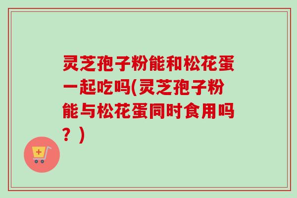 灵芝孢子粉能和松花蛋一起吃吗(灵芝孢子粉能与松花蛋同时食用吗?)-第1张图片-卓越灵芝孢子粉 灵芝孢子粉能和松花蛋一起吃吗(灵芝孢子粉能与松花蛋同时食用吗?)-第1张图片-卓越灵芝孢子粉