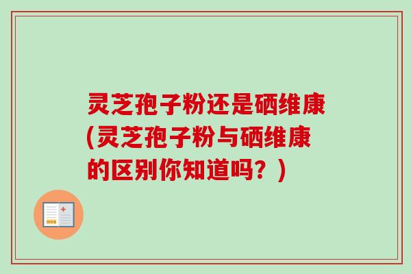 灵芝孢子粉还是硒维康(灵芝孢子粉与硒维康的区别你知道吗？)-第1张图片-卓越灵芝孢子粉