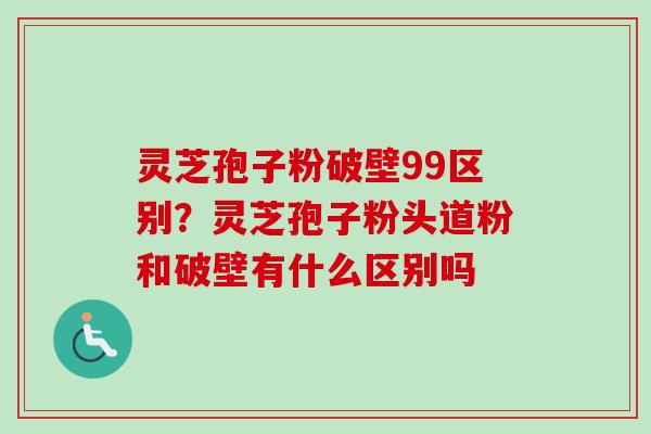 灵芝孢子粉破壁99区别？灵芝孢子粉头道粉和破壁有什么区别吗-第1张图片-卓越灵芝孢子粉
