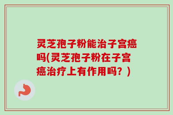灵芝孢子粉能治子宫癌吗(灵芝孢子粉在子宫癌治疗上有作用吗？)-第1张图片-卓越灵芝孢子粉