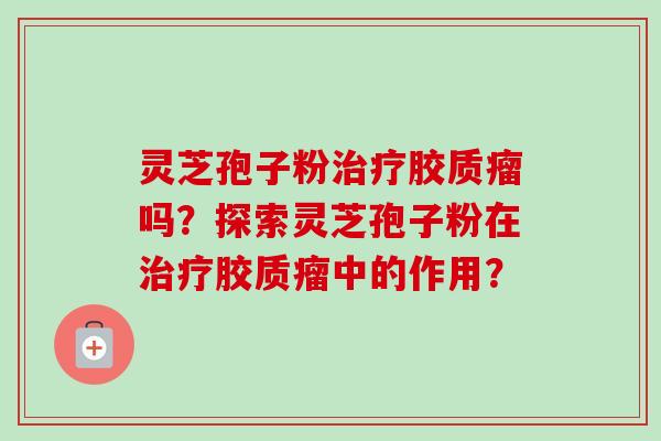灵芝孢子粉治疗胶质瘤吗？探索灵芝孢子粉在治疗胶质瘤中的作用？-第1张图片-卓越灵芝孢子粉