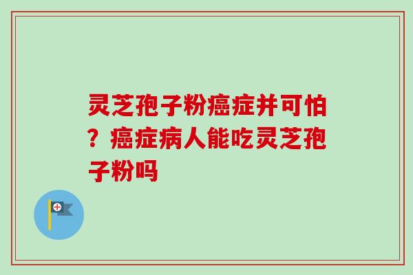 灵芝孢子粉癌症并可怕？癌症病人能吃灵芝孢子粉吗-第1张图片-卓越灵芝孢子粉