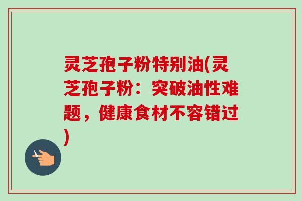 灵芝孢子粉特别油(灵芝孢子粉:突破油性难题,健康食材不容错过)-第1张图片-卓越灵芝孢子粉 灵芝孢子粉特别油(灵芝孢子粉:突破油性难题,健康食材不容错过)-第1张图片-卓越灵芝孢子粉