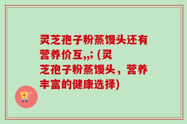 灵芝孢子粉蒸馒头还有营养价互,,; (灵芝孢子粉蒸馒头,营养丰富的健康选择)-第1张图片-卓越灵芝孢子粉 灵芝孢子粉蒸馒头还有营养价互,,; (灵芝孢子粉蒸馒头,营养丰富的健康选择)-第1张图片-卓越灵芝孢子粉
