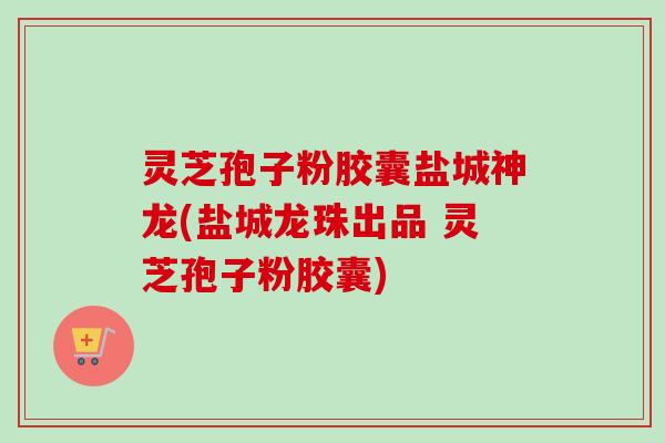 灵芝孢子粉胶囊盐城神龙(盐城龙珠出品 灵芝孢子粉胶囊)-第1张图片-卓越灵芝孢子粉
