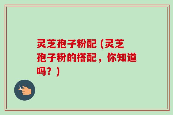 灵芝孢子粉配 (灵芝孢子粉的搭配，你知道吗？)-第1张图片-卓越灵芝孢子粉