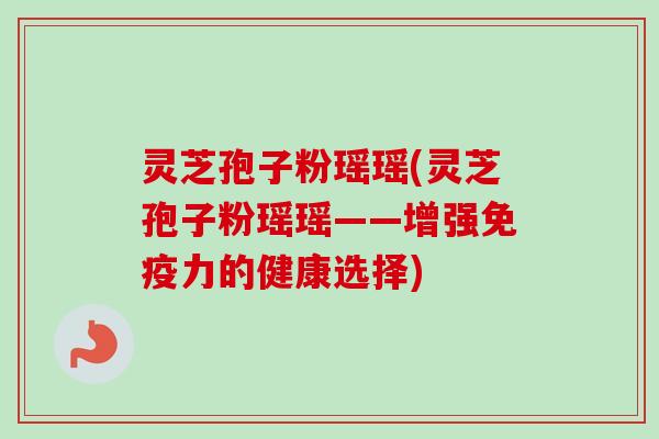 灵芝孢子粉瑶瑶(灵芝孢子粉瑶瑶——增强免疫力的健康选择)-第1张图片-卓越灵芝孢子粉