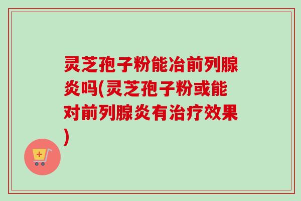 灵芝孢子粉能冶前列腺炎吗(灵芝孢子粉或能对前列腺炎有治疗效果)-第1张图片-卓越灵芝孢子粉 灵芝孢子粉能冶前列腺炎吗(灵芝孢子粉或能对前列腺炎有治疗效果)-第1张图片-卓越灵芝孢子粉