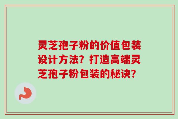 灵芝孢子粉的价值包装设计方法?打造高端灵芝孢子粉包装的秘诀?-第1张图片-卓越灵芝孢子粉 灵芝孢子粉的价值包装设计方法?打造高端灵芝孢子粉包装的秘诀?-第1张图片-卓越灵芝孢子粉