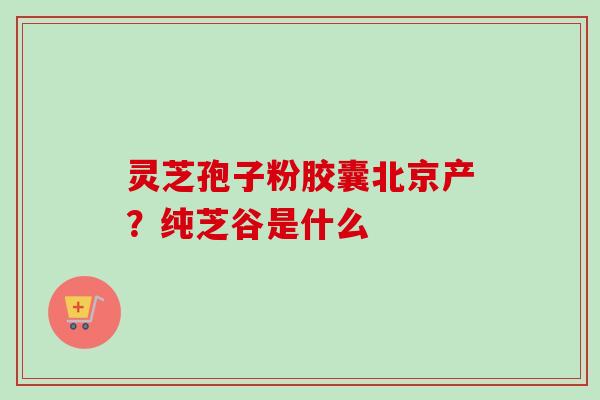 灵芝孢子粉胶囊北京产?纯芝谷是什么-第1张图片-卓越灵芝孢子粉 灵芝孢子粉胶囊北京产?纯芝谷是什么-第1张图片-卓越灵芝孢子粉