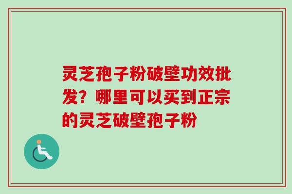 灵芝孢子粉破壁功效批发？哪里可以买到正宗的灵芝破壁孢子粉-第1张图片-卓越灵芝孢子粉