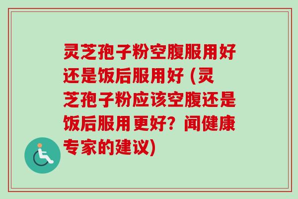 灵芝孢子粉空腹服用好还是饭后服用好 (灵芝孢子粉应该空腹还是饭后服用更好？闻健康专家的建议)-第1张图片-卓越灵芝孢子粉