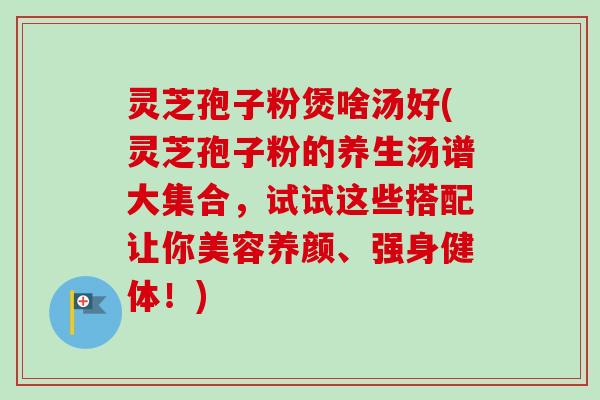 灵芝孢子粉煲啥汤好(灵芝孢子粉的养生汤谱大集合,试试这些搭配让你美容养颜、强身健体!)-第1张图片-卓越灵芝孢子粉 灵芝孢子粉煲啥汤好(灵芝孢子粉的养生汤谱大集合,试试这些搭配让你美容养颜、强身健体!)-第1张图片-卓越灵芝孢子粉