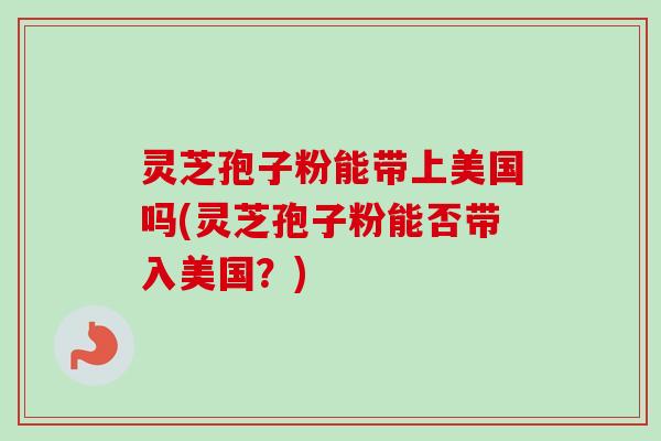 灵芝孢子粉能带上美国吗(灵芝孢子粉能否带入美国?)-第1张图片-卓越灵芝孢子粉 灵芝孢子粉能带上美国吗(灵芝孢子粉能否带入美国?)-第1张图片-卓越灵芝孢子粉