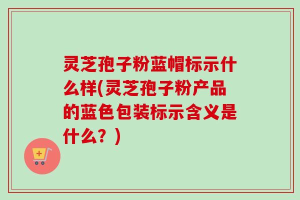 灵芝孢子粉蓝帽标示什么样(灵芝孢子粉产品的蓝色包装标示含义是什么?)-第1张图片-卓越灵芝孢子粉 灵芝孢子粉蓝帽标示什么样(灵芝孢子粉产品的蓝色包装标示含义是什么?)-第1张图片-卓越灵芝孢子粉