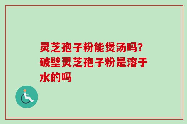 灵芝孢子粉能煲汤吗？破壁灵芝孢子粉是溶于水的吗-第1张图片-卓越灵芝孢子粉