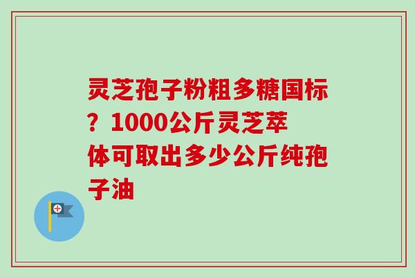 灵芝孢子粉粗多糖国标？1000公斤灵芝萃体可取出多少公斤纯孢子油-第1张图片-卓越灵芝孢子粉