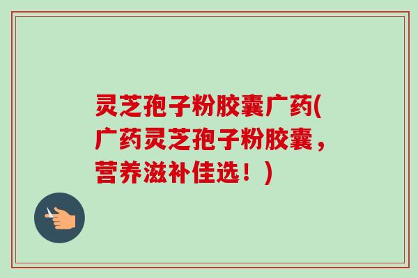 灵芝孢子粉胶囊广药(广药灵芝孢子粉胶囊，营养滋补佳选！)-第1张图片-卓越灵芝孢子粉