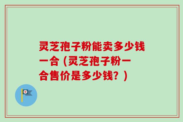 灵芝孢子粉能卖多少钱一合 (灵芝孢子粉一合售价是多少钱?)-第1张图片-卓越灵芝孢子粉 灵芝孢子粉能卖多少钱一合 (灵芝孢子粉一合售价是多少钱?)-第1张图片-卓越灵芝孢子粉