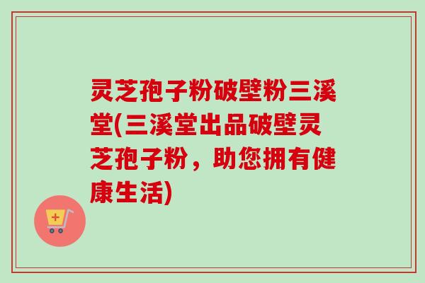 灵芝孢子粉破壁粉三溪堂(三溪堂出品破壁灵芝孢子粉,助您拥有健康生活)-第1张图片-卓越灵芝孢子粉 灵芝孢子粉破壁粉三溪堂(三溪堂出品破壁灵芝孢子粉,助您拥有健康生活)-第1张图片-卓越灵芝孢子粉