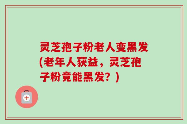 灵芝孢子粉老人变黑发(老年人获益,灵芝孢子粉竟能黑发?)-第1张图片-卓越灵芝孢子粉 灵芝孢子粉老人变黑发(老年人获益,灵芝孢子粉竟能黑发?)-第1张图片-卓越灵芝孢子粉