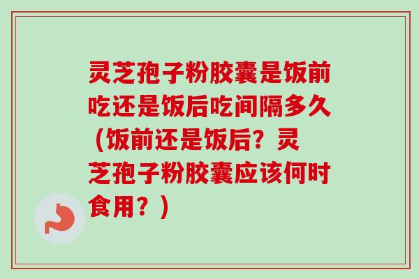 灵芝孢子粉胶囊是饭前吃还是饭后吃间隔多久 (饭前还是饭后？灵芝孢子粉胶囊应该何时食用？)-第1张图片-卓越灵芝孢子粉